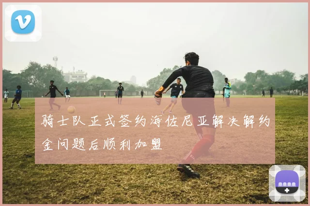 骑士队正式签约海佐尼亚解决解约金问题后顺利加盟