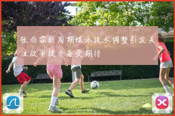 张雨霏新周期蝶泳技术调整引发关注效率提升备受期待