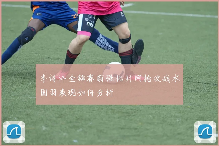 李诗沣全锦赛前强化封网抢攻战术国羽表现如何分析