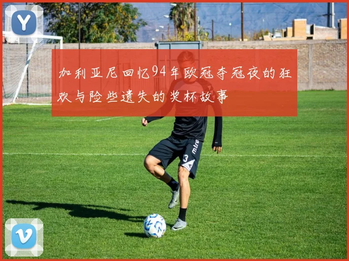 加利亚尼回忆94年欧冠夺冠夜的狂欢与险些遗失的奖杯故事