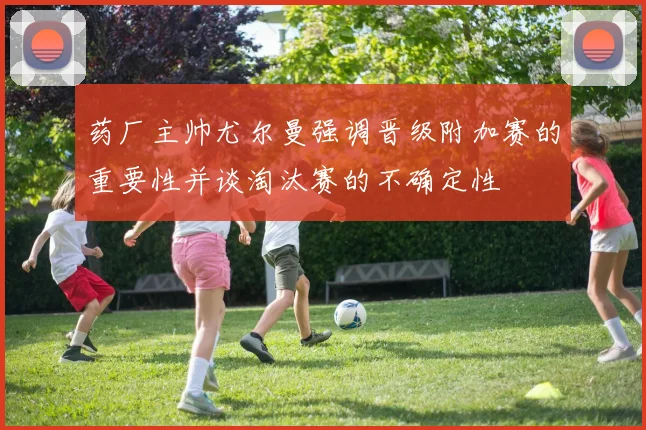 药厂主帅尤尔曼强调晋级附加赛的重要性并谈淘汰赛的不确定性