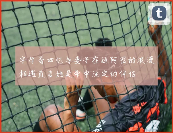 字母哥回忆与妻子在迈阿密的浪漫相遇直言她是命中注定的伴侣