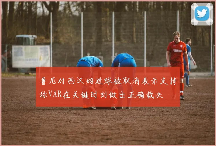 鲁尼对西汉姆进球被取消表示支持称VAR在关键时刻做出正确裁决