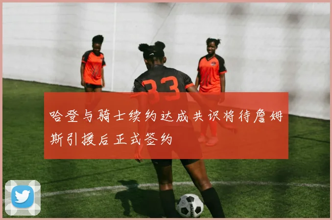 哈登与骑士续约达成共识将待詹姆斯引援后正式签约