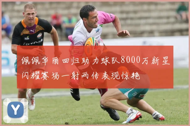 佩佩华丽回归助力球队8000万新星闪耀赛场一射两传表现惊艳