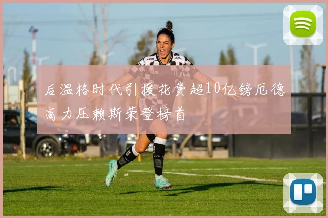 后温格时代引援花费超10亿镑厄德高力压赖斯荣登榜首
