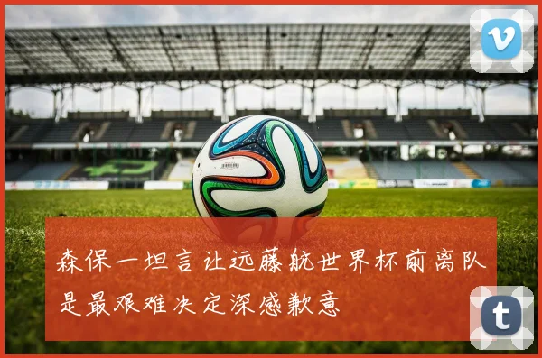 森保一坦言让远藤航世界杯前离队是最艰难决定深感歉意