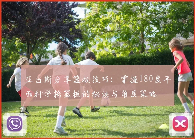 亚当斯分享篮板技巧：掌握180度平面科学抢篮板的秘诀与角度策略