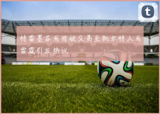 特雷墨菲或将被交易至凯尔特人或雷霆引发热议
