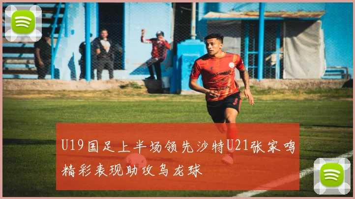 U19国足上半场领先沙特U21张家鸣精彩表现助攻乌龙球