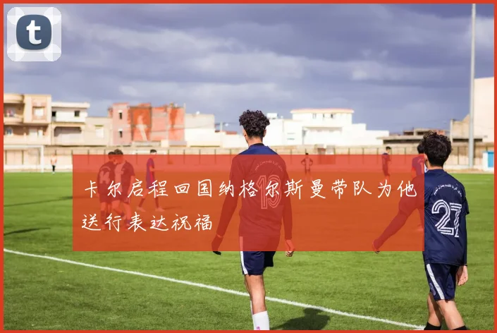 卡尔启程回国纳格尔斯曼带队为他送行表达祝福