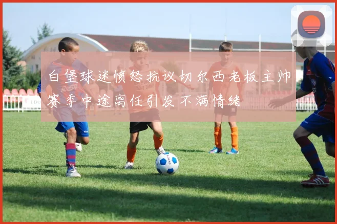 白堡球迷愤怒抗议切尔西老板主帅赛季中途离任引发不满情绪