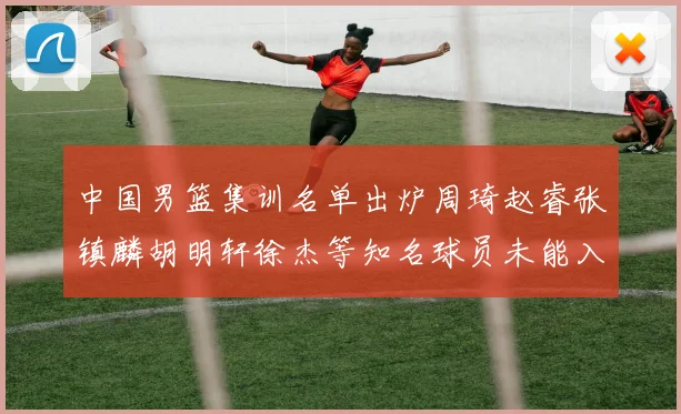 中国男篮集训名单出炉周琦赵睿张镇麟胡明轩徐杰等知名球员未能入选
