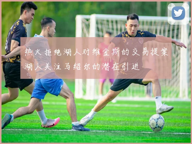 热火拒绝湖人对维金斯的交易提案湖人关注马绍尔的潜在引进